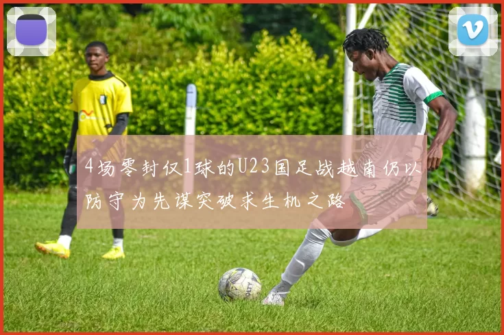 4场零封仅1球的U23国足战越南仍以防守为先谋突破求生机之路
